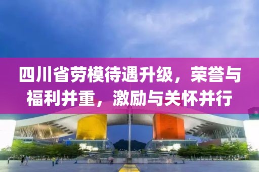 四川省劳模待遇升级，荣誉与福利并重，激励与关怀并行