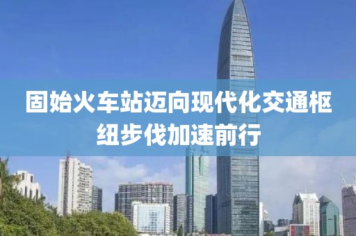 固始火车站迈向现代化交通枢纽步伐加速前行