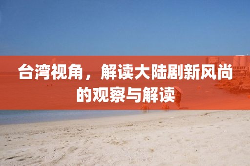 台湾视角，解读大陆剧新风尚的观察与解读