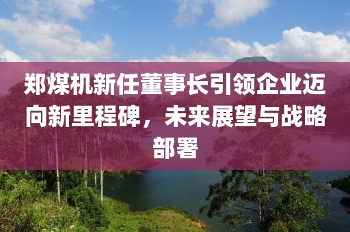 郑煤机新任董事长引领企业迈向新里程碑，未来展望与战略部署