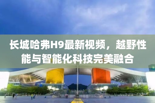 长城哈弗H9最新视频，越野性能与智能化科技完美融合