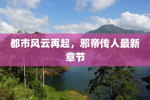 都市风云再起，邪帝传人最新章节