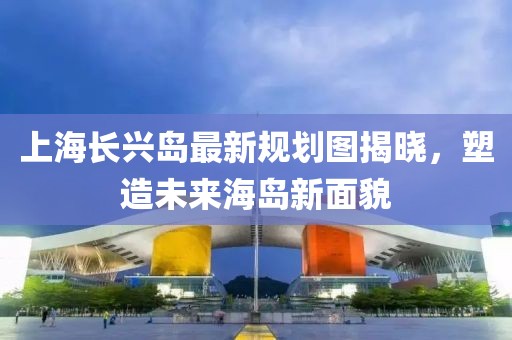 上海长兴岛最新规划图揭晓，塑造未来海岛新面貌