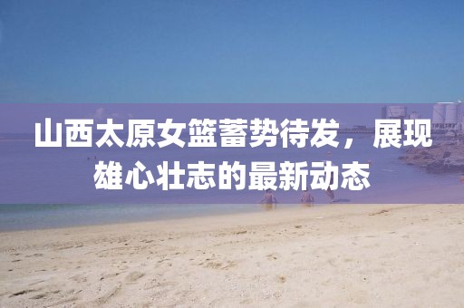 山西太原女篮蓄势待发，展现雄心壮志的最新动态