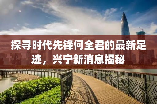 探寻时代先锋何全君的最新足迹，兴宁新消息揭秘