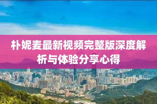 朴妮麦最新视频完整版深度解析与体验分享心得