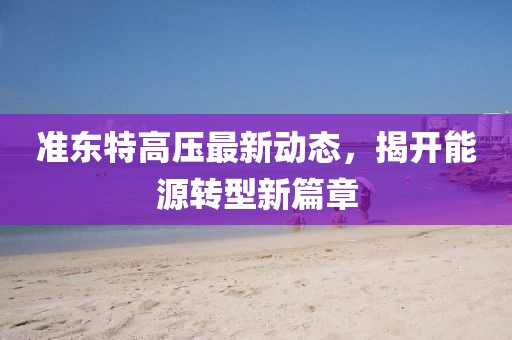准东特高压最新动态，揭开能源转型新篇章