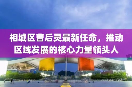 相城区曹后灵最新任命，推动区域发展的核心力量领头人