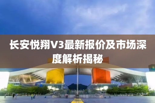 长安悦翔V3最新报价及市场深度解析揭秘