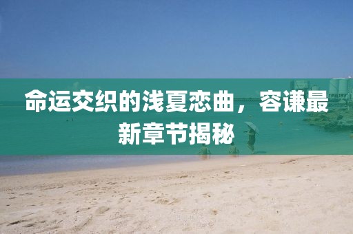 命运交织的浅夏恋曲，容谦最新章节揭秘
