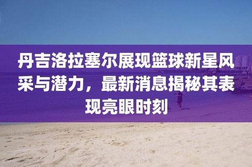 丹吉洛拉塞尔展现篮球新星风采与潜力，最新消息揭秘其表现亮眼时刻