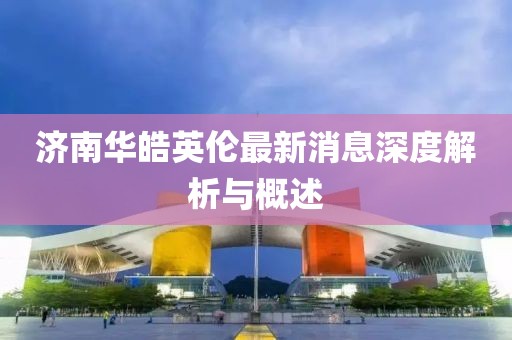 济南华皓英伦最新消息深度解析与概述