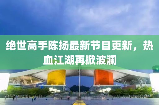 绝世高手陈扬最新节目更新，热血江湖再掀波澜