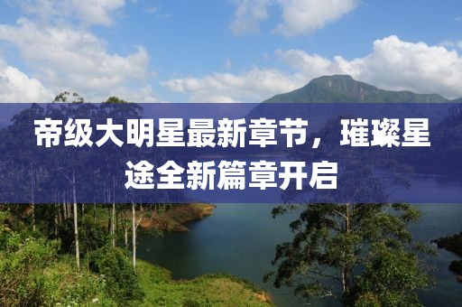 帝级大明星最新章节，璀璨星途全新篇章开启
