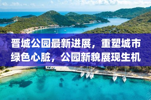 晋城公园最新进展，重塑城市绿色心脏，公园新貌展现生机