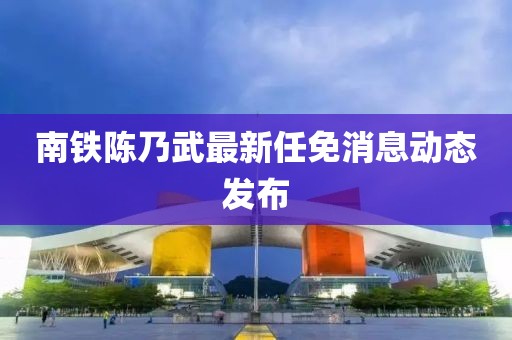 南铁陈乃武最新任免消息动态发布