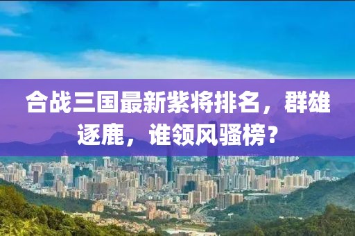 合战三国最新紫将排名，群雄逐鹿，谁领风骚榜？