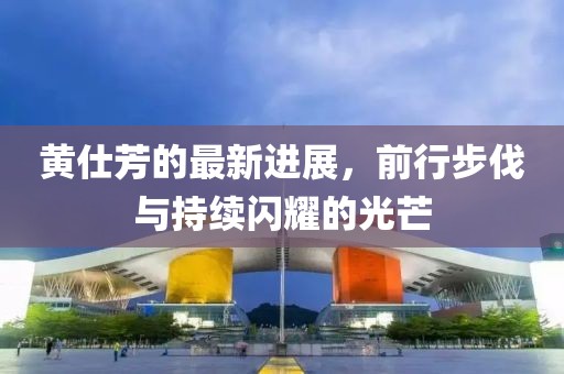黄仕芳的最新进展，前行步伐与持续闪耀的光芒
