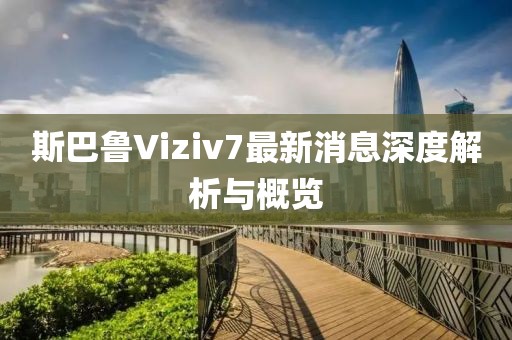 斯巴鲁Viziv7最新消息深度解析与概览