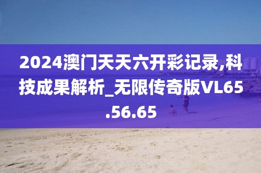 2024澳门天天六开彩记录,科技成果解析_无限传奇版VL65.56.65