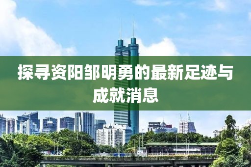 探寻资阳邹明勇的最新足迹与成就消息