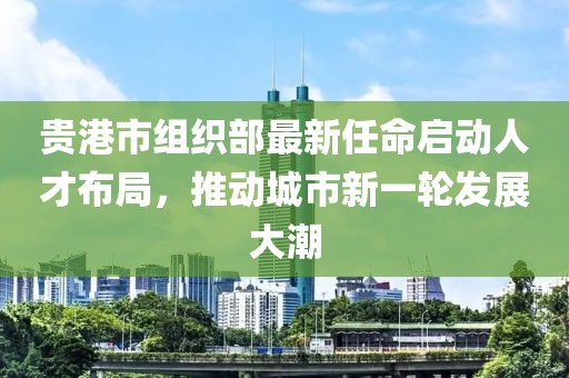 贵港市组织部最新任命启动人才布局，推动城市新一轮发展大潮