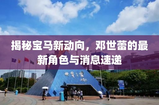 揭秘宝马新动向，邓世蕾的最新角色与消息速递