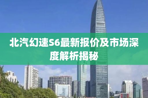 北汽幻速S6最新报价及市场深度解析揭秘