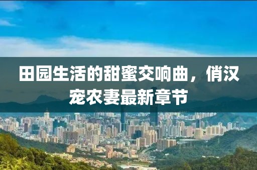 田园生活的甜蜜交响曲，俏汉宠农妻最新章节