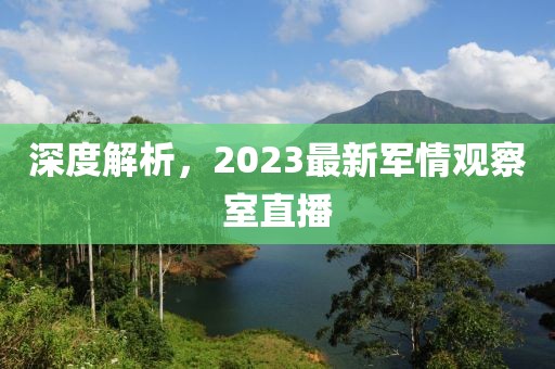 深度解析，2023最新军情观察室直播