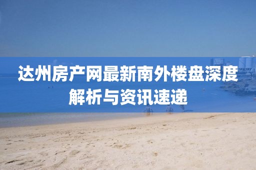 达州房产网最新南外楼盘深度解析与资讯速递