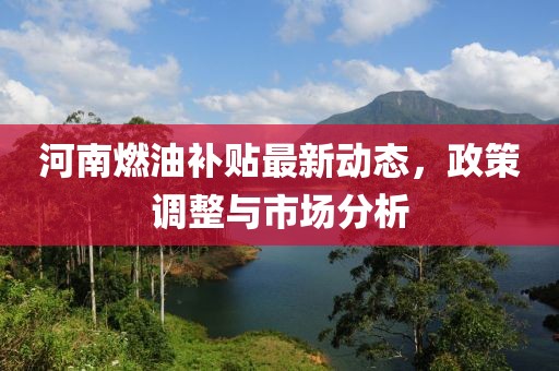 河南燃油补贴最新动态，政策调整与市场分析