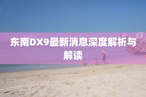 东南DX9最新消息深度解析与解读