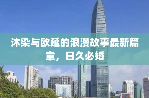 沐染与欧延的浪漫故事最新篇章，日久必婚