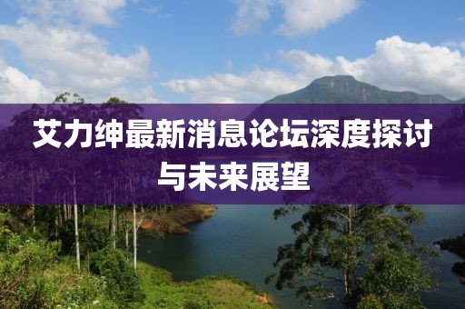 艾力绅最新消息论坛深度探讨与未来展望