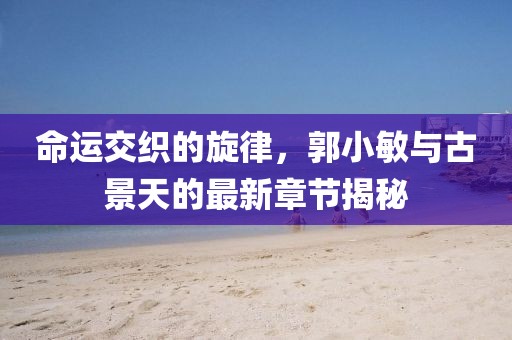 命运交织的旋律，郭小敏与古景天的最新章节揭秘