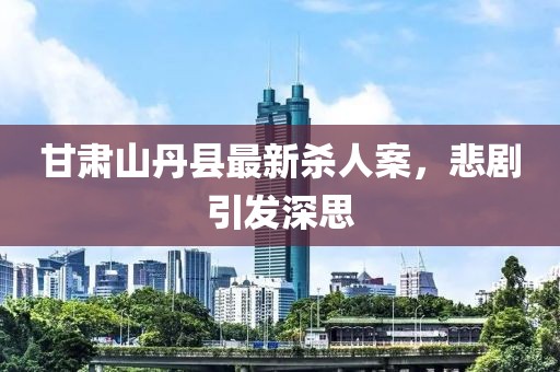 甘肃山丹县最新杀人案，悲剧引发深思