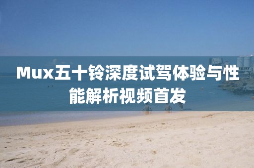 Mux五十铃深度试驾体验与性能解析视频首发
