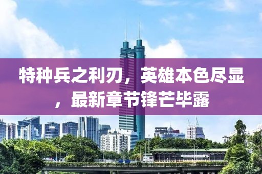 特种兵之利刃，英雄本色尽显，最新章节锋芒毕露