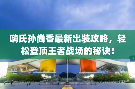 嗨氏孙尚香最新出装攻略，轻松登顶王者战场的秘诀！