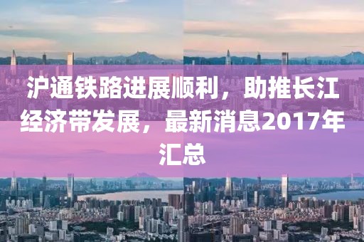 沪通铁路进展顺利，助推长江经济带发展，最新消息2017年汇总
