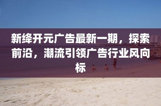 新绛开元广告最新一期，探索前沿，潮流引领广告行业风向标