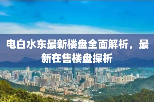 电白水东最新楼盘全面解析，最新在售楼盘探析