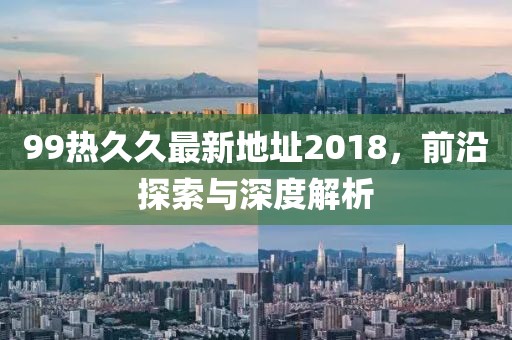 99热久久最新地址2018，前沿探索与深度解析