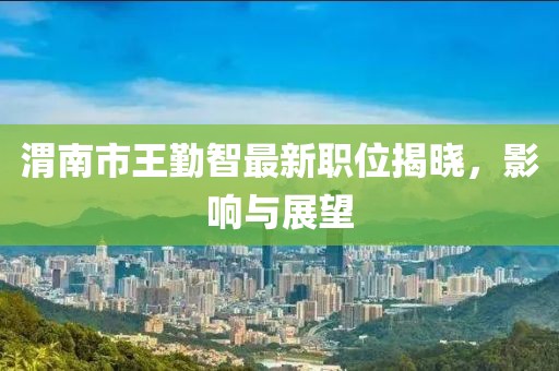 渭南市王勤智最新职位揭晓，影响与展望