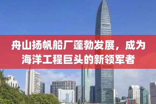 舟山扬帆船厂蓬勃发展，成为海洋工程巨头的新领军者