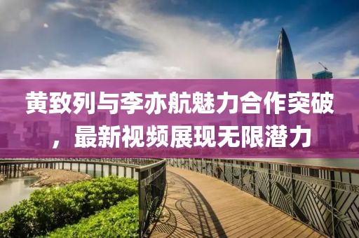 黄致列与李亦航魅力合作突破，最新视频展现无限潜力
