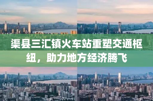 渠县三汇镇火车站重塑交通枢纽，助力地方经济腾飞