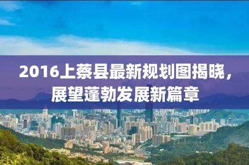 2016上蔡县最新规划图揭晓，展望蓬勃发展新篇章