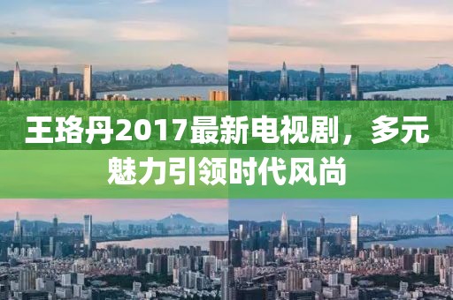 王珞丹2017最新电视剧，多元魅力引领时代风尚
